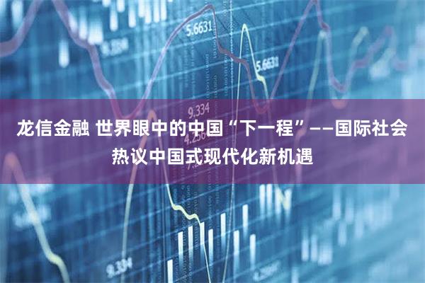 龙信金融 世界眼中的中国“下一程”——国际社会热议中国式现代化新机遇