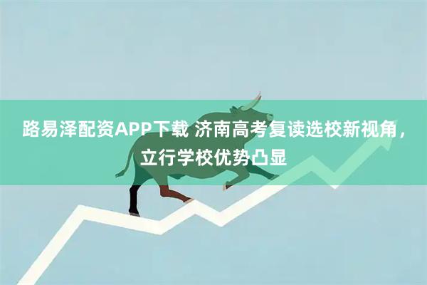 路易泽配资APP下载 济南高考复读选校新视角，立行学校优势凸显