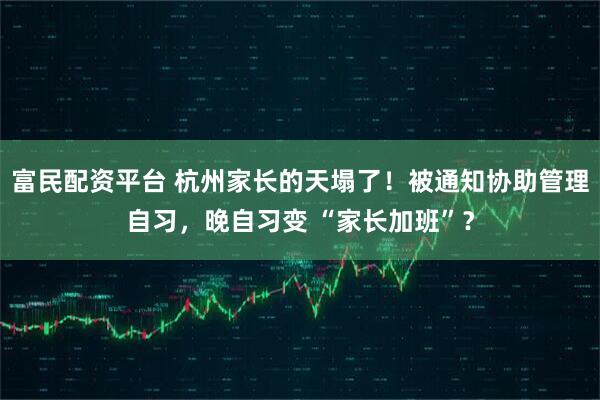 富民配资平台 杭州家长的天塌了！被通知协助管理自习，晚自习变 “家长加班”？