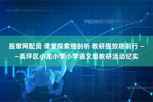 股窜网配资 课堂探索细剖析 教研提效稳前行 ——高坪区小龙小学小学语文组教研活动纪实