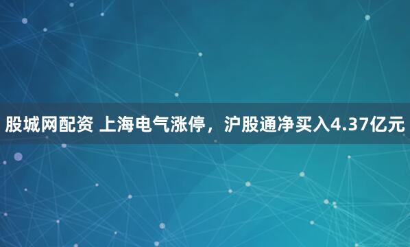 股城网配资 上海电气涨停，沪股通净买入4.37亿元
