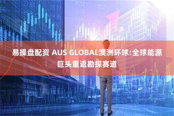 易操盘配资 AUS GLOBAL澳洲环球:全球能源巨头重返勘探赛道