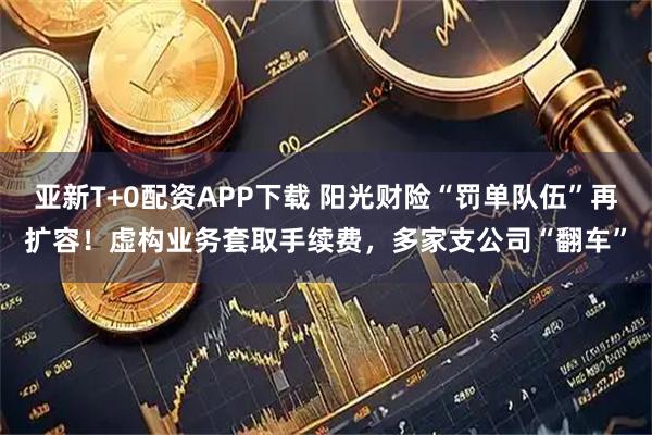 亚新T+0配资APP下载 阳光财险“罚单队伍”再扩容！虚构业务套取手续费，多家支公司“翻车”