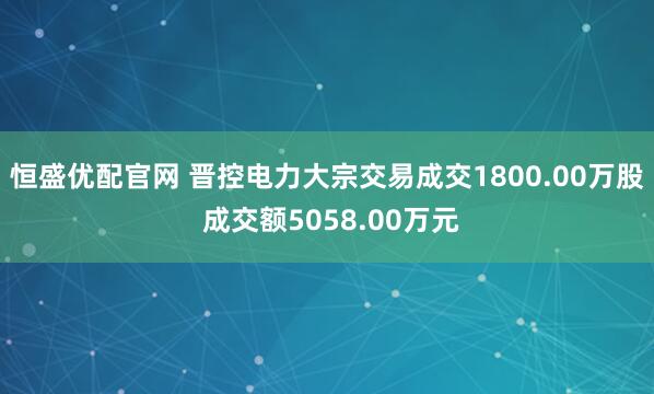 恒盛优配官网 晋控电力大宗交易成交1800.00万股 成交额5058.00万元