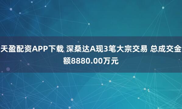 天盈配资APP下载 深桑达A现3笔大宗交易 总成交金额8880.00万元