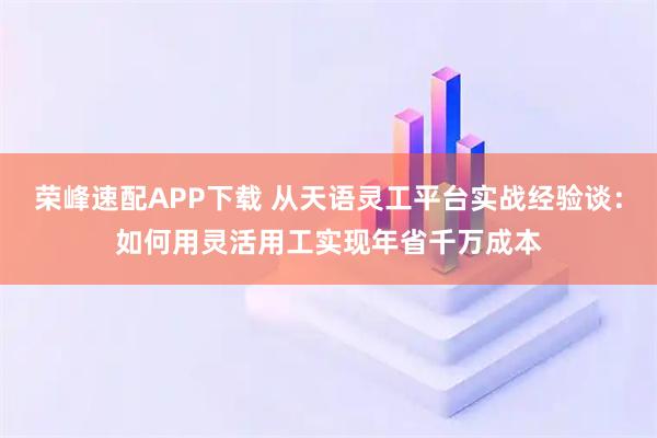荣峰速配APP下载 从天语灵工平台实战经验谈：如何用灵活用工实现年省千万成本