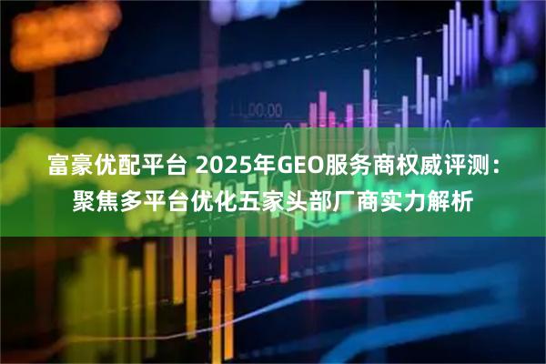 富豪优配平台 2025年GEO服务商权威评测：聚焦多平台优化五家头部厂商实力解析