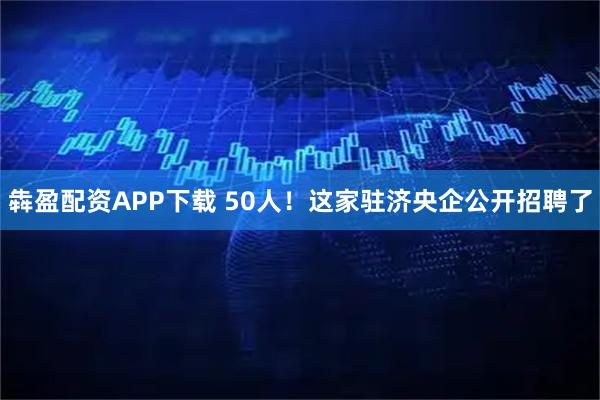 犇盈配资APP下载 50人！这家驻济央企公开招聘了