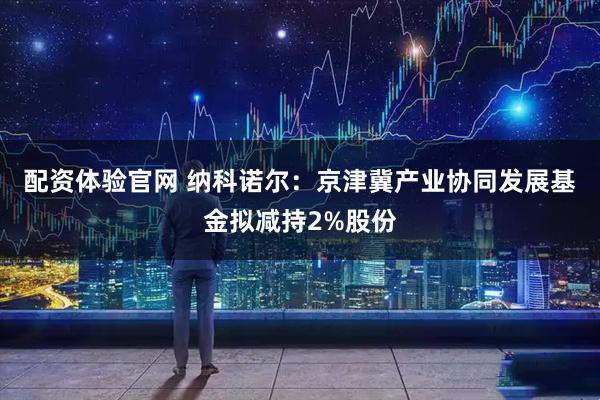 配资体验官网 纳科诺尔：京津冀产业协同发展基金拟减持2%股份