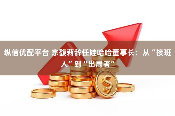 纵信优配平台 宗馥莉辞任娃哈哈董事长:从“接班人”到“出局者”