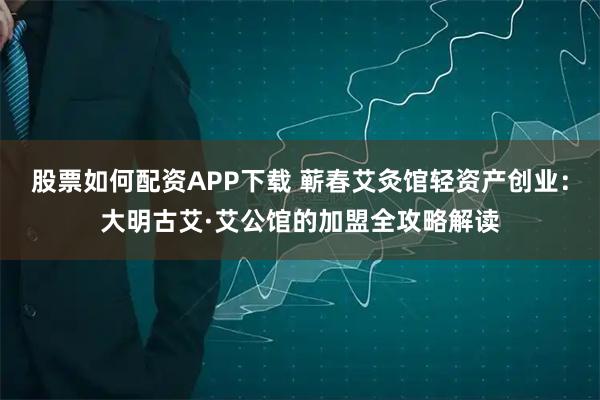 股票如何配资APP下载 蕲春艾灸馆轻资产创业：大明古艾·艾公馆的加盟全攻略解读
