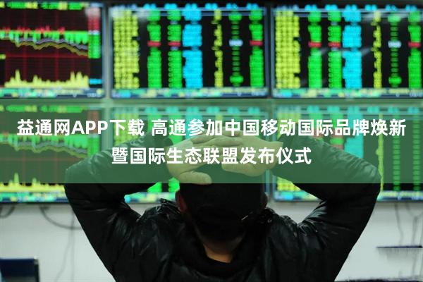 益通网APP下载 高通参加中国移动国际品牌焕新暨国际生态联盟发布仪式