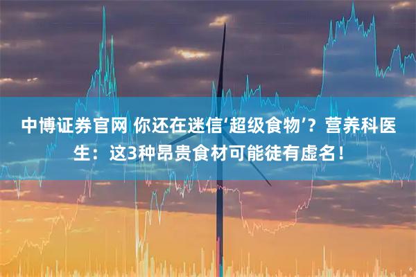 中博证券官网 你还在迷信‘超级食物’？营养科医生：这3种昂贵食材可能徒有虚名！