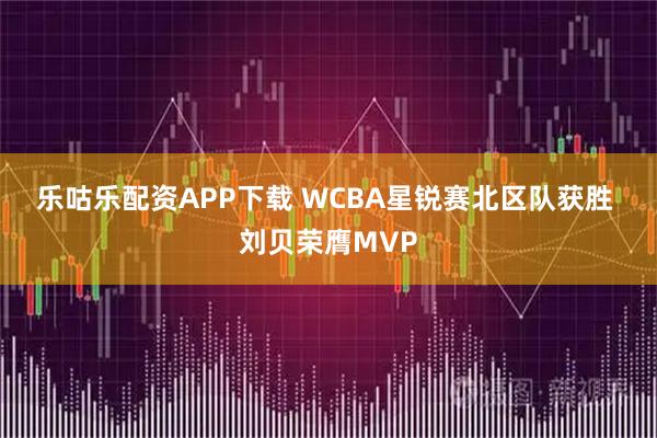 乐咕乐配资APP下载 WCBA星锐赛北区队获胜 刘贝荣膺MVP