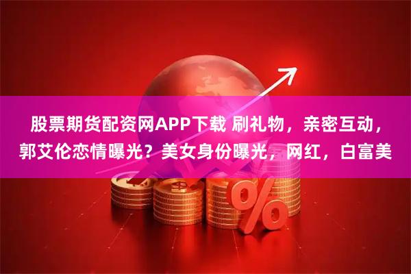 股票期货配资网APP下载 刷礼物，亲密互动，郭艾伦恋情曝光？美女身份曝光，网红，白富美