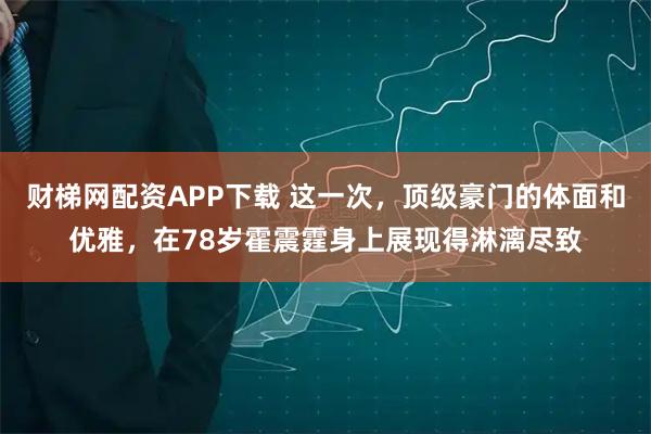 财梯网配资APP下载 这一次，顶级豪门的体面和优雅，在78岁霍震霆身上展现得淋漓尽致
