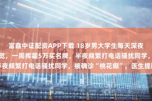富鑫中证配资APP下载 18岁男大学生每天深夜沉迷搞“发明”，产生幻觉，一周挥霍5万买名牌，半夜频繁打电话骚扰同学，被确诊“桃花癫”，医生提醒