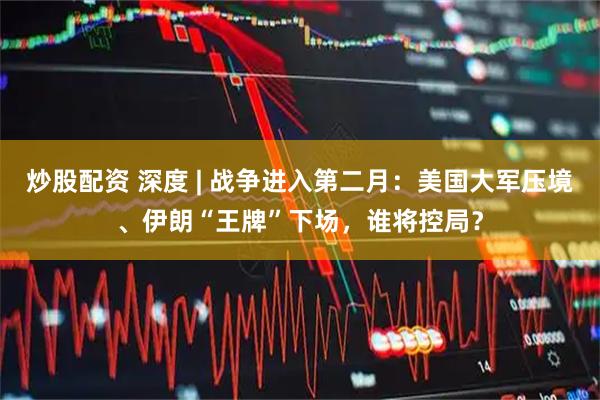 炒股配资 深度 | 战争进入第二月：美国大军压境、伊朗“王牌”下场，谁将控局？
