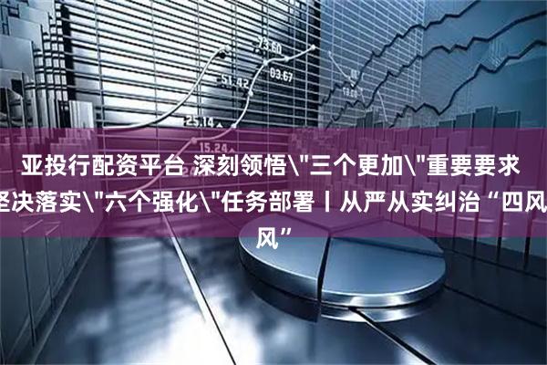 亚投行配资平台 深刻领悟＂三个更加＂重要要求 坚决落实＂六个强化＂任务部署丨从严从实纠治“四风”