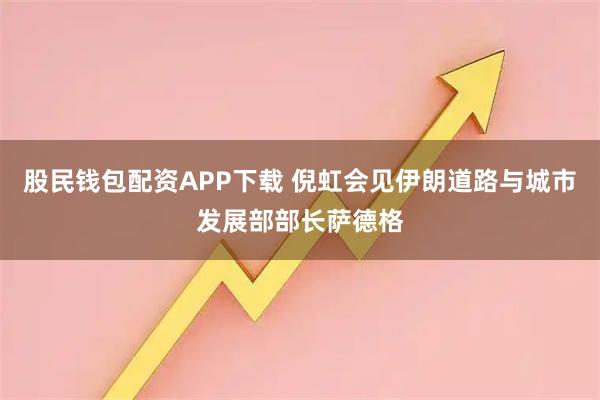 股民钱包配资APP下载 倪虹会见伊朗道路与城市发展部部长萨德格