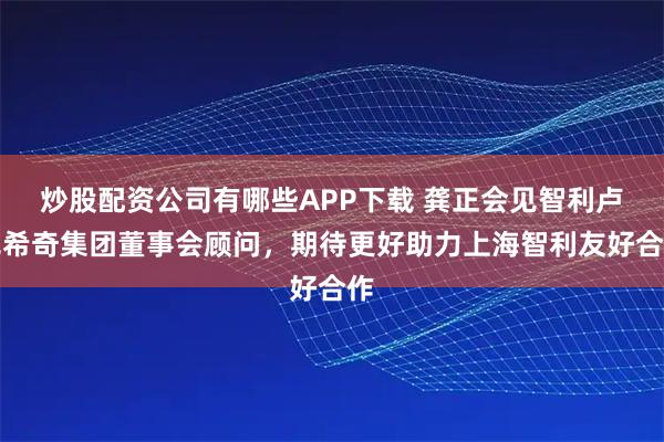 炒股配资公司有哪些APP下载 龚正会见智利卢克希奇集团董事会顾问，期待更好助力上海智利友好合作