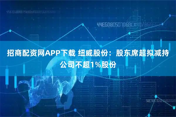 招商配资网APP下载 纽威股份：股东席超拟减持公司不超1%股份