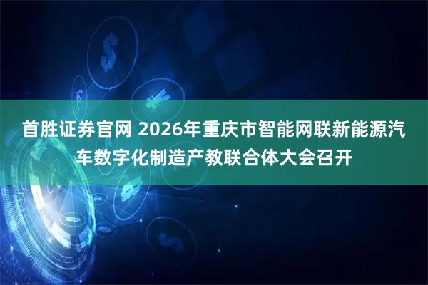 首胜证券官网 2026年重庆市智能网联新能源汽车数字化制造产教联合体大会召开