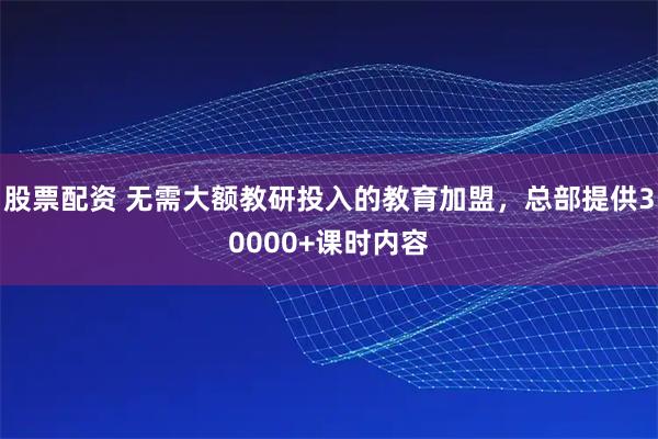 股票配资 无需大额教研投入的教育加盟，总部提供30000+课时内容