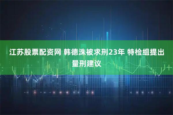 江苏股票配资网 韩德洙被求刑23年 特检组提出量刑建议