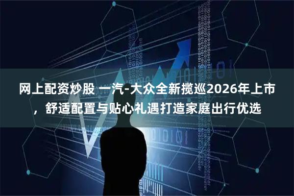 网上配资炒股 一汽-大众全新揽巡2026年上市，舒适配置与贴心礼遇打造家庭出行优选