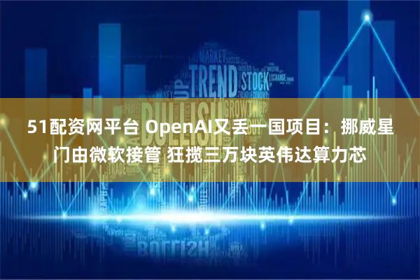 51配资网平台 OpenAI又丢一国项目：挪威星门由微软接管 狂揽三万块英伟达算力芯