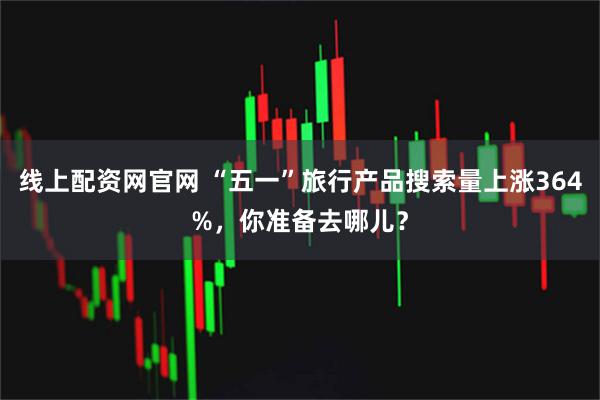 线上配资网官网 “五一”旅行产品搜索量上涨364%，你准备去哪儿？