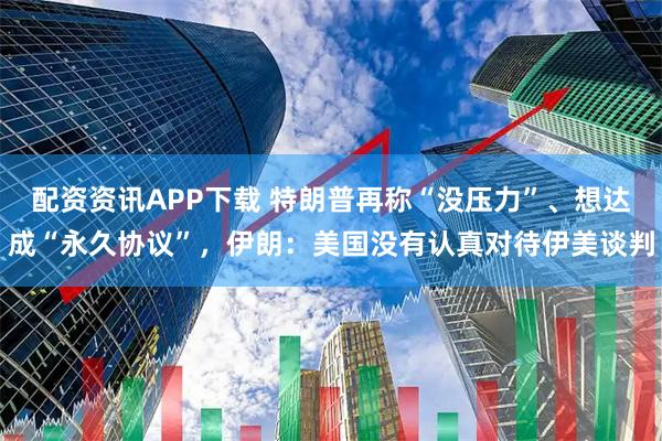 配资资讯APP下载 特朗普再称“没压力”、想达成“永久协议”，伊朗：美国没有认真对待伊美谈判