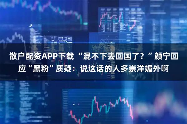 散户配资APP下载 “混不下去回国了？”颜宁回应“黑粉”质疑：说这话的人多崇洋媚外啊