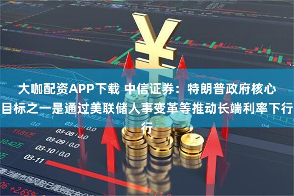 大咖配资APP下载 中信证券：特朗普政府核心目标之一是通过美联储人事变革等推动长端利率下行