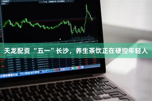 天龙配资 “五一”长沙，养生茶饮正在硬控年轻人
