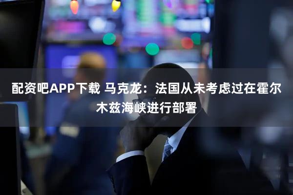 配资吧APP下载 马克龙：法国从未考虑过在霍尔木兹海峡进行部署