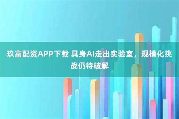 玖富配资APP下载 具身AI走出实验室，规模化挑战仍待破解