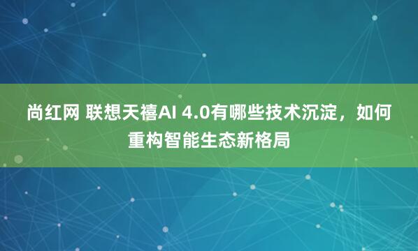 尚红网 联想天禧AI 4.0有哪些技术沉淀，如何重构智能生态新格局